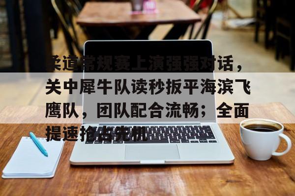 九游用户空间-关于柔道常规赛上演强强对话，关中犀牛队读秒扳平海滨飞鹰队，团队配合流畅；全面提速抢占先机的信息