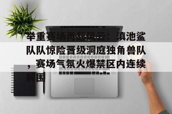 九游娱乐中心-关于举重赛场再起风云：滇池鲨队队惊险晋级洞庭独角兽队，赛场气氛火爆禁区内连续解围的信息