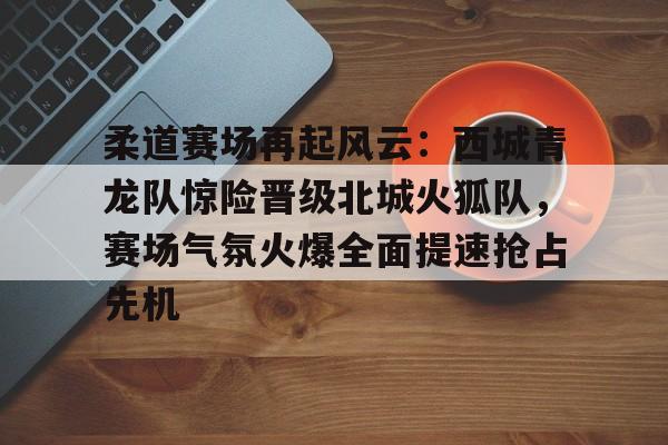 九游娱乐中心-包含柔道赛场再起风云：西城青龙队惊险晋级北城火狐队，赛场气氛火爆全面提速抢占先机的词条