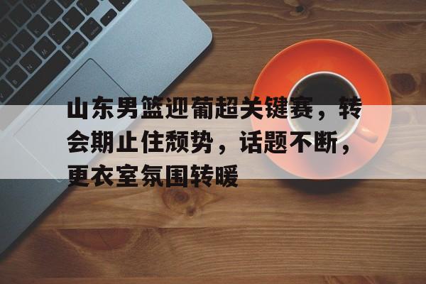 山东男篮迎葡超关键赛,转会期止住颓势,话题不断,更衣室氛围转暖的简单介绍 山东男篮迎葡超关键赛,转会期止住颓势,话题不断,更衣室氛围转暖的简单介绍