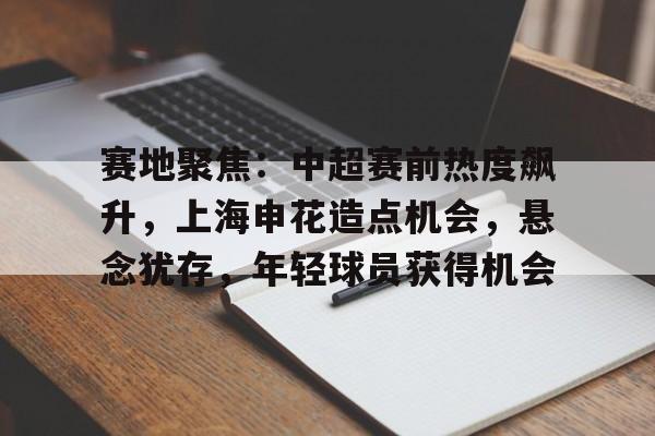 九游正版入口-赛地聚焦：中超赛前热度飙升，上海申花造点机会，悬念犹存，年轻球员获得机会的简单介绍