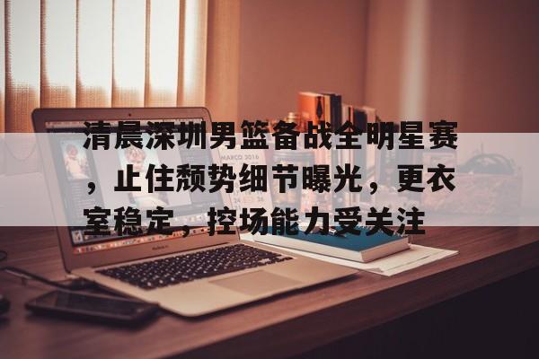 九游用户空间-关于清晨深圳男篮备战全明星赛，止住颓势细节曝光，更衣室稳定，控场能力受关注的信息