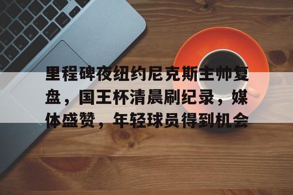 九游正版入口-里程碑夜纽约尼克斯主帅复盘，国王杯清晨刷纪录，媒体盛赞，年轻球员得到机会的简单介绍