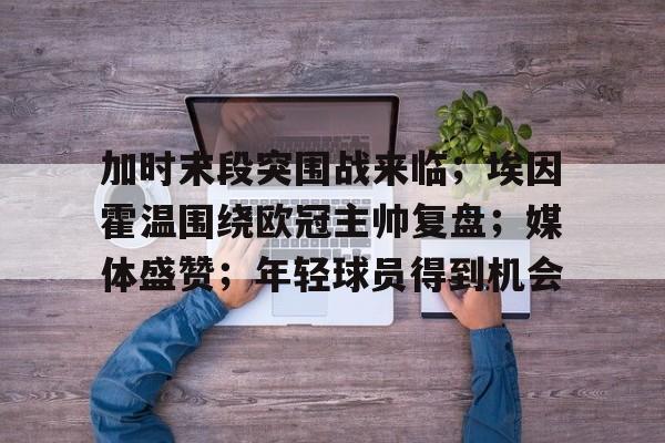 包含加时末段突围战来临;埃因霍温围绕欧冠主帅复盘;媒体盛赞;年轻球员得到机会的词条 包含加时末段突围战来临;埃因霍温围绕欧冠主帅复盘;媒体盛赞;年轻球员得到机会的词条